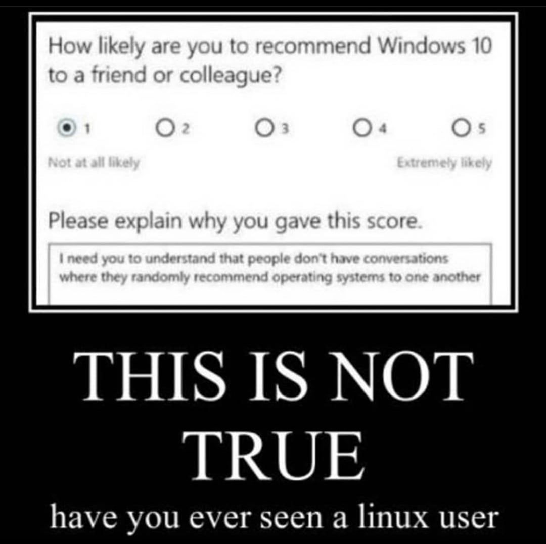 How likely are you to recommend Windows 10
to a friend or colleague?
1
02
03
04
05
Not at all likely
Extremely likely
Please explain why you gave this score.
I need you to understand that people don't have conversations
where they randomly recommend operating systems to one another
THIS IS NOT
TRUE
have you ever seen a linux user