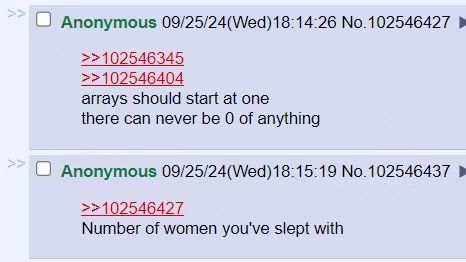 >>
Anonymous 09/25/24(Wed)18:14:26 No.102546427 ►
>>102546345
>>102546404
arrays should start at one
there can never be 0 of anything
Anonymous 09/25/24(Wed)18:15:19 No.102546437
>>102546427
Number of women you've slept with