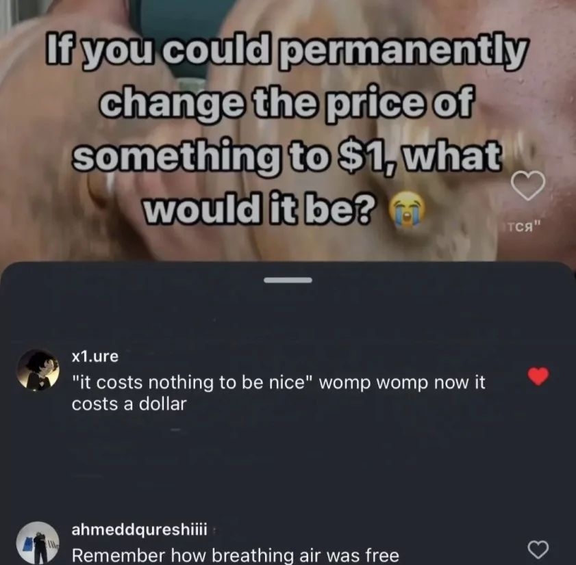 G
If you could
permanently
change the price of
something to $1, what
would it be?
x1.ure
"it costs nothing to be nice" womp womp now it
costs a dollar
ahmeddqureshiiii
Remember how breathing air was free
тся"
3