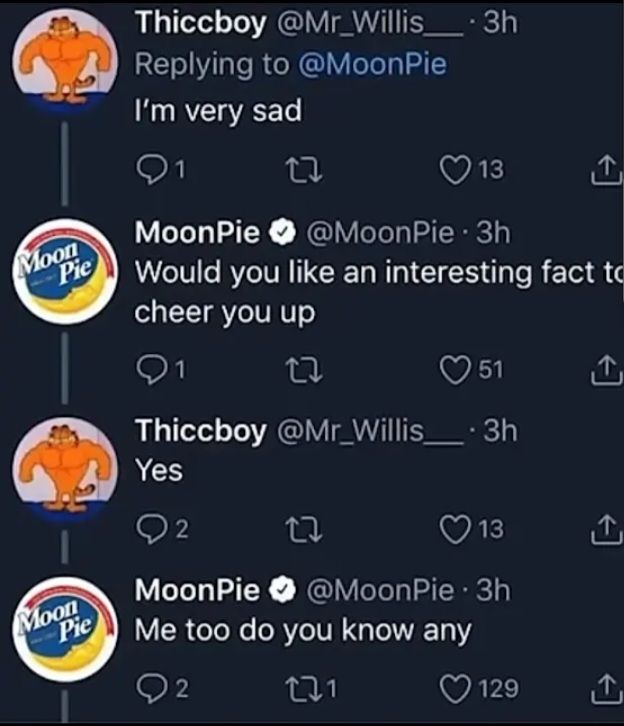 Moon
Pie
Thiccboy
@Mr_Willis_.3h
Replying to @MoonPie
I'm very sad
27
13
↑
MoonPie @MoonPie⚫ 3h
Would you like an interesting fact to
cheer you up
27
51
Thiccboy @Mr_Willis_.3h
Yes
2
22
13
@MoonPie⚫ 3h
Moon
Pie
MoonPie
Me too do you know any
2
221
129