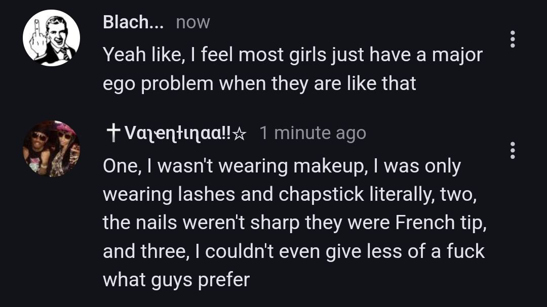 Blach... now
Yeah like, I feel most girls just have a major
ego problem when they are like that
+ Valentinaa!! 1 minute ago
One, I wasn't wearing makeup, I was only
wearing lashes and chapstick literally, two,
the nails weren't sharp they were French tip,
and three, I couldn't even give less of a fuck
what guys prefer