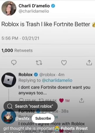 Charli D'amelio
@charlidamelio
Roblox is Trash I like Fortnite Better
5:56 PM - 03/21/21
1,000 Retweets
17
3
Roblox
@roblox 4m
Replying to @charlidamelio
I dont care Fortnite doesnt want you
anyways too...
125.4K 17 464.5K 1M
Search "roast roblox"
Fortnite @lomite 38s
Re
@wshtx Subscribe X
1
I couldn't agree more with Roblox
girl thought she is important
464.6K
#shorts #roast
10M
1