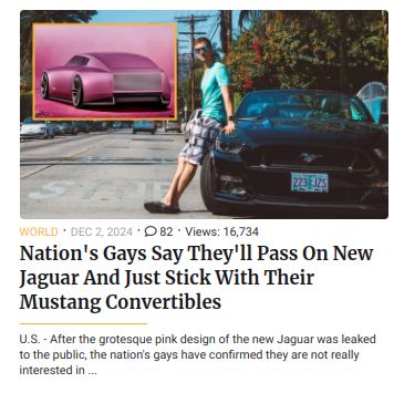 223125
WORLD DEC 2, 2024 82 Views: 16,734
Nation's Gays Say They'll Pass On New
Jaguar And Just Stick With Their
Mustang Convertibles
U.S.- After the grotesque pink design of the new Jaguar was leaked
to the public, the nation's gays have confirmed they are not really
interested in...