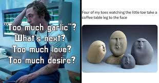 "Too much garlic"?
What's next?
Too much love?
Too much desire?
Four of my toes watching the little toe take a
coffee table leg to the face