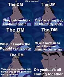 The DM
edind_memes1
The DM
They befriended a
random Kobold
The DM
What if I make the
Kobold really cute
They're letting it do
all their dirty work
The DM
Make it warm up to
one of the more
friendlier characters
The DM
Then purposely put him into Oh yeah. It's all
harm's way so the party kills
him by accident
coming together