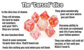 The "Cursed" dice
In the dice box of shame
They roll strange,
Its hard to make
out numbers
and your 100%
they are cursed.
No one touches them
Used in case someone
forgets their dice. That'll teach em
Feels like selling you soul when you roll them
They glow unnaturally.
your not sure where
you got them
Uncanny ability to
roll ones on command
and 20s if you betray
your fellow gamers
They can either roll cold all
session, or hot until you
REALLY need it.