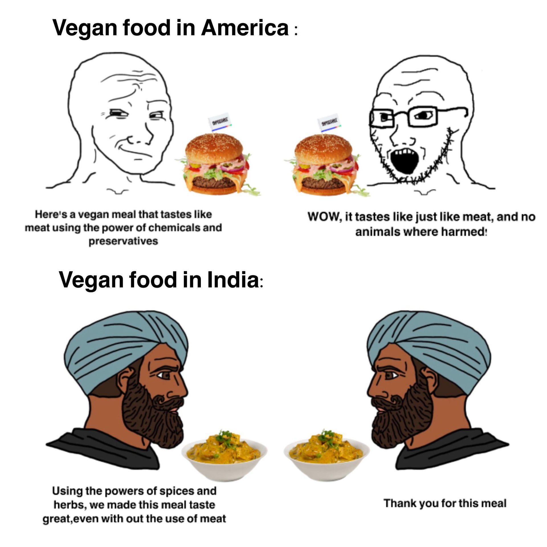 Vegan food in America:
Here's a vegan meal that tastes like
meat using the power of chemicals and
preservatives
Vegan food in India:
WOW, it tastes like just like meat, and no
animals where harmed!
Using the powers of spices and
herbs, we made this meal taste
great,even with out the use of meat
Thank you for this meal