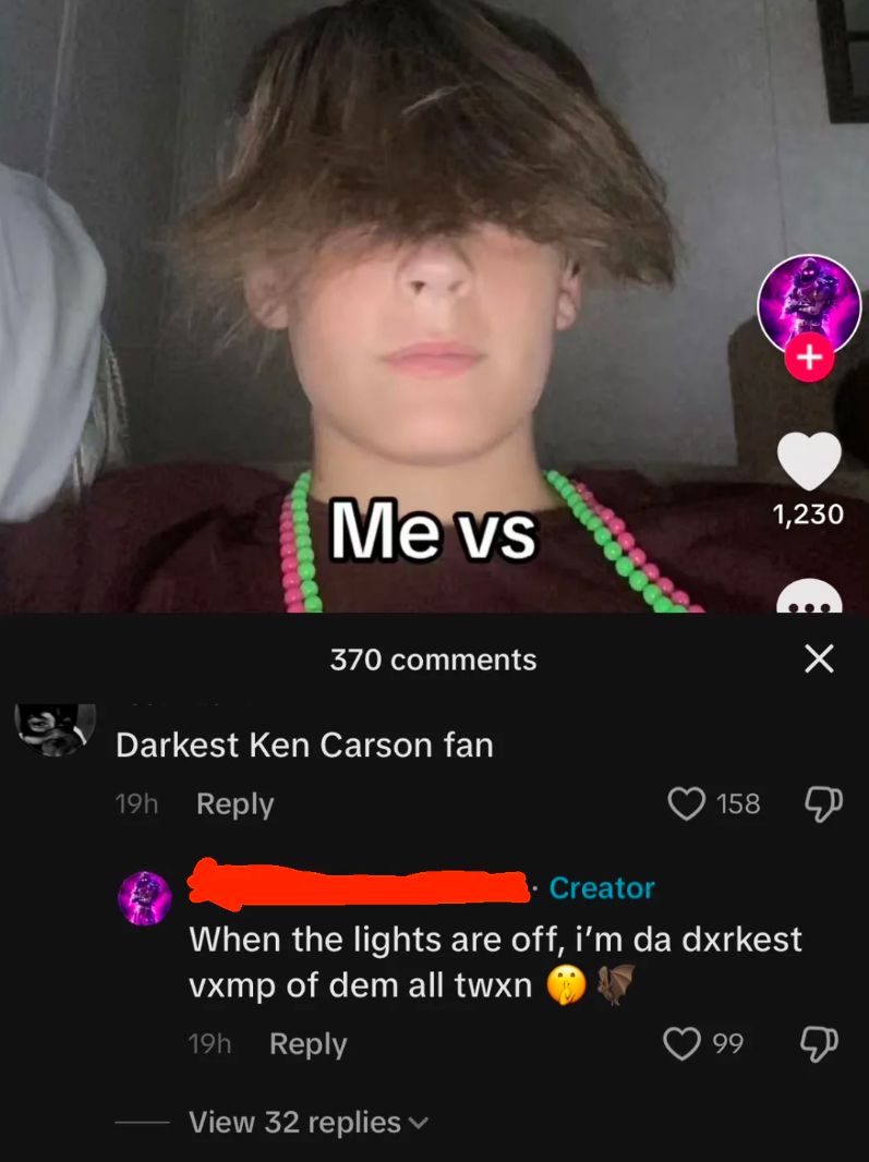 Me vs
370 comments
Darkest Ken Carson fan
19h Reply
Creator
+
1,230
Х
158
Д
When the lights are off, i'm da dxrkest
vxmp of dem all twxn
19h Reply
View 32 replies
99